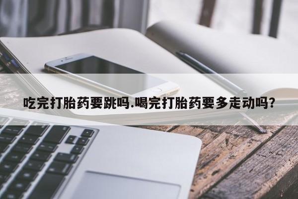 正品打胎药专卖微信吃完打胎药要跳吗.喝完打胎药要多走动吗？