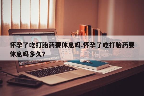 正品打胎药专卖微信怀孕了吃打胎药要休息吗.怀孕了吃打胎药要休息吗多久？