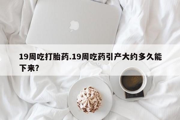 正品打胎药专卖微信19周吃打胎药.19周吃药引产大约多久能下来？