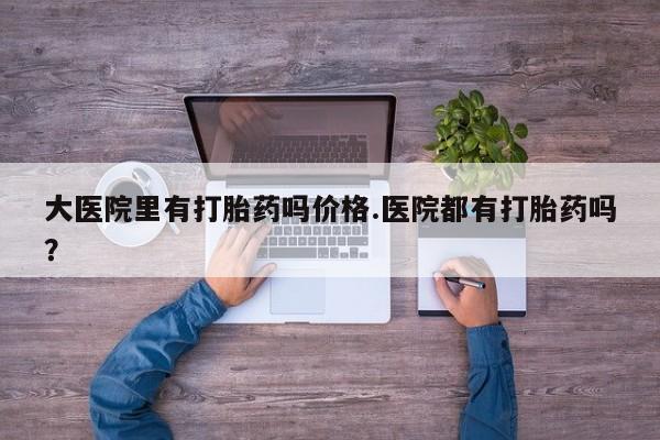 正品打胎药专卖微信大医院里有打胎药吗价格.医院都有打胎药吗？