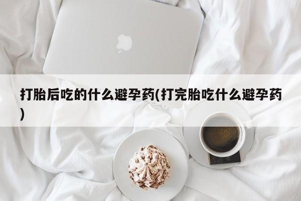 正品打胎药专卖微信打胎后吃的什么避孕药(打完胎吃什么避孕药)
