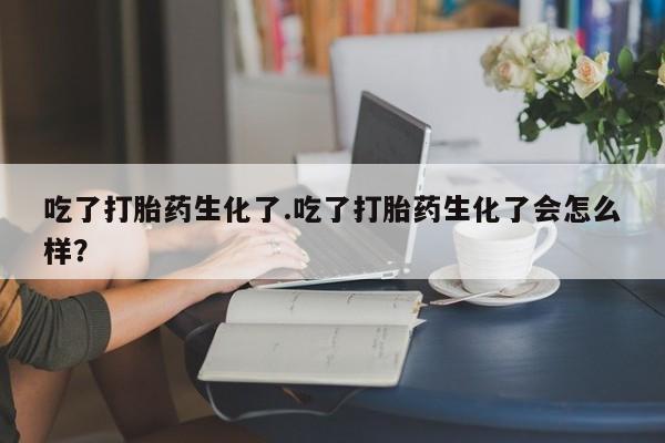 正品打胎药专卖微信吃了打胎药生化了.吃了打胎药生化了会怎么样？