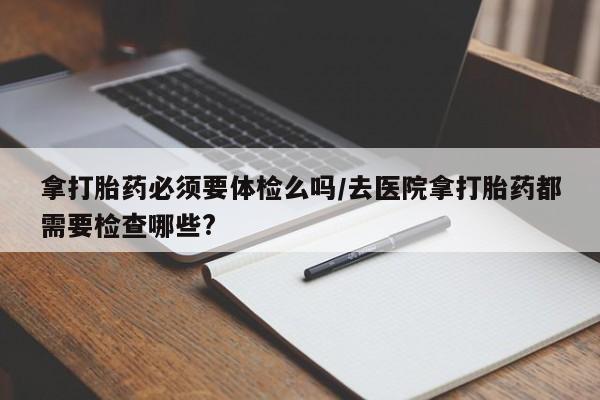 正品打胎药专卖微信拿打胎药必须要体检么吗/去医院拿打胎药都需要检查哪些?