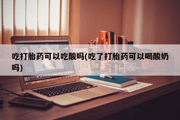 正品打胎药专卖微信吃打胎药可以吃酸吗(吃了打胎药可以喝酸奶吗)