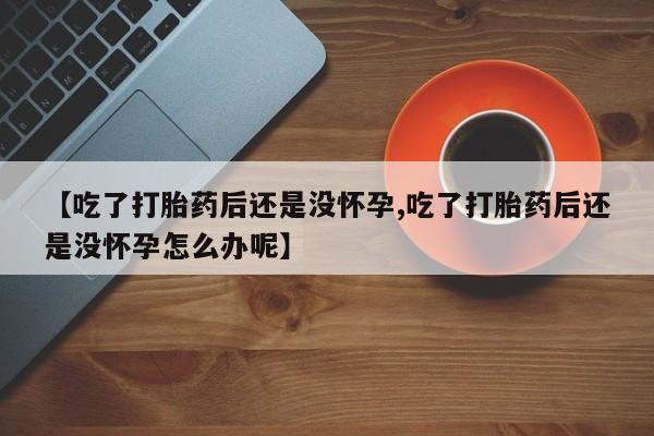 正品打胎药专卖微信【吃了打胎药后还是没怀孕,吃了打胎药后还是没怀孕怎么办呢】