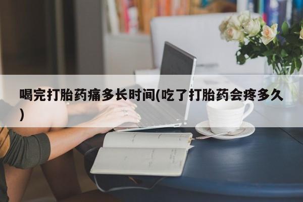 正品打胎药专卖微信喝完打胎药痛多长时间(吃了打胎药会疼多久)