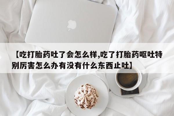 正品打胎药专卖微信【吃打胎药吐了会怎么样,吃了打胎药呕吐特别厉害怎么办有没有什么东西止吐】