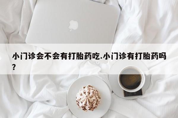 正品打胎药专卖微信小门诊会不会有打胎药吃.小门诊有打胎药吗？