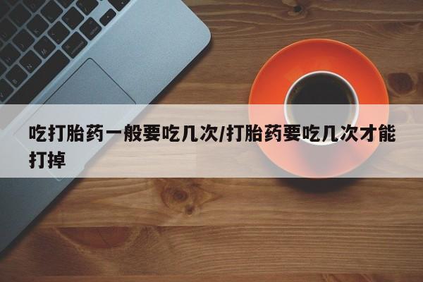 正品打胎药专卖微信吃打胎药一般要吃几次/打胎药要吃几次才能打掉