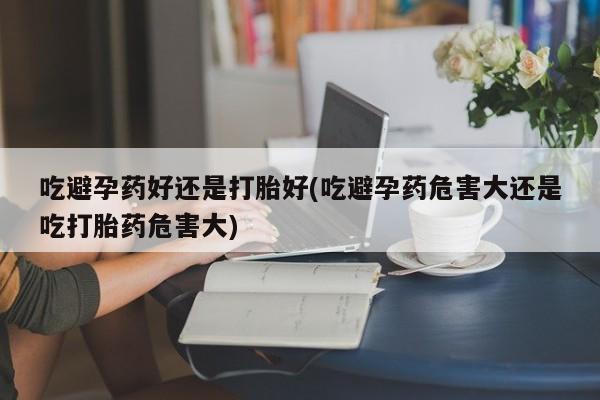 正品打胎药专卖微信吃避孕药好还是打胎好(吃避孕药危害大还是吃打胎药危害大)
