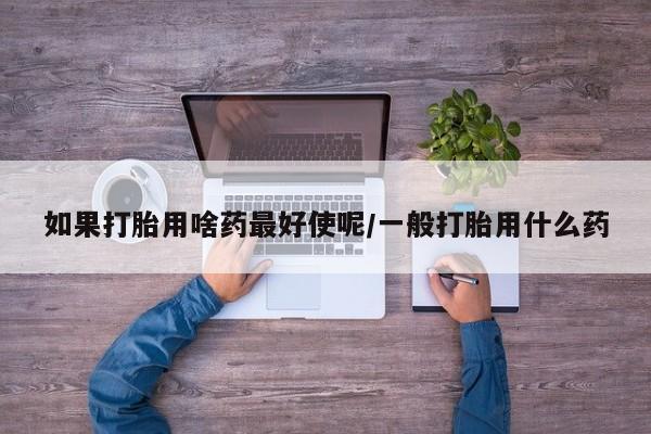 正品打胎药专卖微信如果打胎用啥药最好使呢/一般打胎用什么药