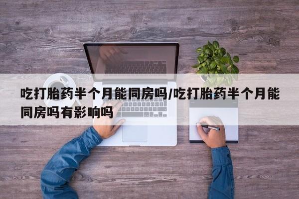 正品打胎药专卖微信吃打胎药半个月能同房吗/吃打胎药半个月能同房吗有影响吗