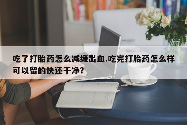 正品打胎药专卖微信吃了打胎药怎么减缓出血.吃完打胎药怎么样可以留的快还干净？