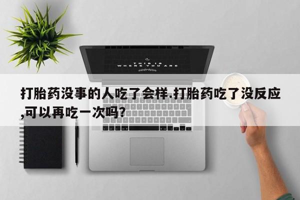 正品打胎药专卖微信打胎药没事的人吃了会样.打胎药吃了没反应,可以再吃一次吗？