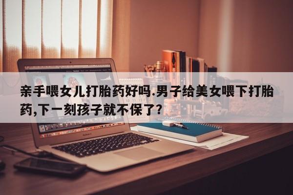 正品打胎药专卖微信亲手喂女儿打胎药好吗.男子给美女喂下打胎药,下一刻孩子就不保了？