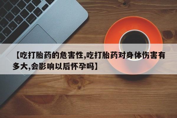 正品打胎药专卖微信【吃打胎药的危害性,吃打胎药对身体伤害有多大,会影响以后怀孕吗】