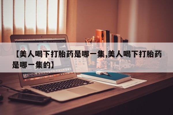 正品打胎药专卖微信【美人喝下打胎药是哪一集,美人喝下打胎药是哪一集的】