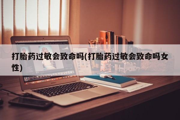 正品打胎药专卖微信打胎药过敏会致命吗(打胎药过敏会致命吗女性)