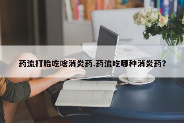 正品打胎药专卖微信药流打胎吃啥消炎药.药流吃哪种消炎药？